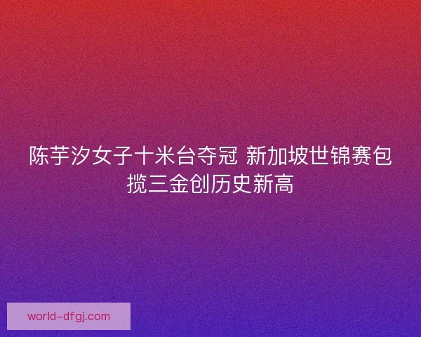 陈芋汐女子十米台夺冠 新加坡世锦赛包揽三金创历史新高