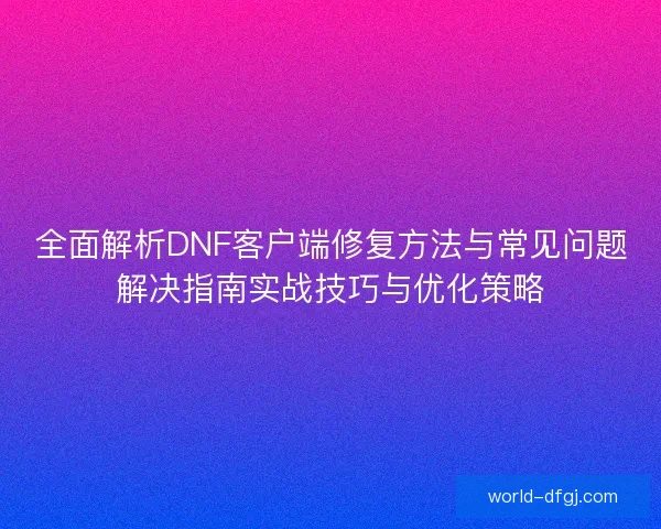 全面解析DNF客户端修复方法与常见问题解决指南实战技巧与优化策略