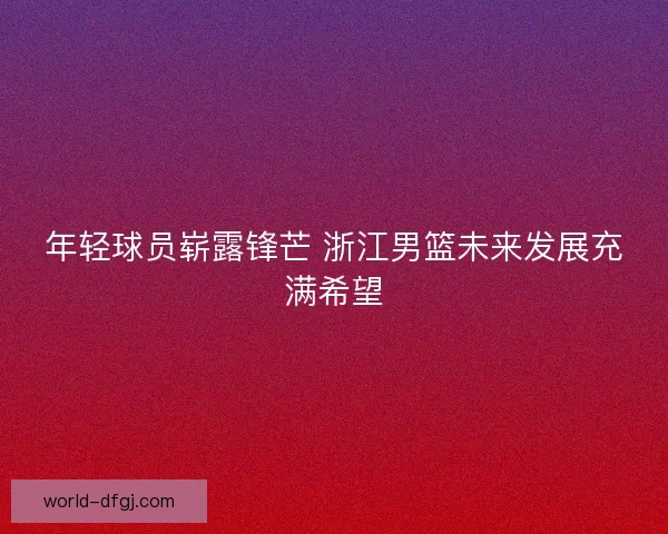 年轻球员崭露锋芒 浙江男篮未来发展充满希望