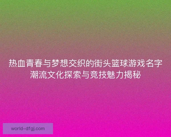 热血青春与梦想交织的街头篮球游戏名字潮流文化探索与竞技魅力揭秘
