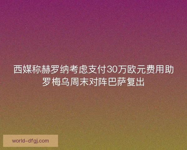西媒称赫罗纳考虑支付30万欧元费用助罗梅乌周末对阵巴萨复出