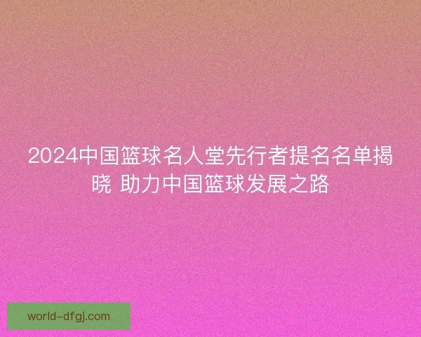 2024中国篮球名人堂先行者提名名单揭晓 助力中国篮球发展之路