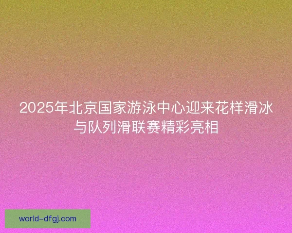 2025年北京国家游泳中心迎来花样滑冰与队列滑联赛精彩亮相